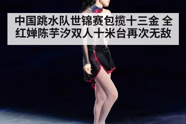 中国跳水队世锦赛包揽十三金 全红婵陈芋汐双人十米台再次无敌